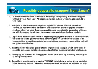 Possible cooperation/support from Japan?
1.  To share more new ideas or technical knowledge in improving manufacturing yield
within 2-3 years from now ( All paper production makers ). Targeting to reach 90 to
94% yield.
2.  Malaysia at this moment still imports a significant volume of waste paper from
Europe, USA and Australia. Therefore, with the excess of waste papers currently
available which we hope Japan can provide some incentives to support us while we
are still developing the strategy to recover more waste from the local market.
3.  Japan have a well establishment of paper recycling system since 1974 till today which
we hope we can be get more details pertaining the set-up which we can use to be
implement / as a guidelines within the associations , members, communities and with
our government bodies.
4.  Existing methodology or quality checks implemented in Japan which can be use to
assist to reduce our moisture issues and prohibited materials from the wholesalers.
5.  Setting up WTE (Waste To Energy) plant for all paper mills by providing special grant
to set-up the facilities
6.  Possible to assist us or to provide a TIMELINE details how to set up A very establish
paper recycling system ( Example : What we must do 1st before we move to 2nd Step)
 