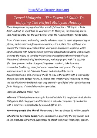 http://fun-factory-store.net
Travel Malaysia - The Essential Guide To
Enjoying The Perfect Malaysia Holiday
There is a popular saying about this wonderful country – “Malaysia – Truly
Asia”. Indeed, as you’ll find on your travels to Malaysia, this inspiring South-
East Asian country has the very best of what the Asian continent has to offer.
From it’s warm and welcoming people, who can seem to never stop wanting to
please, to the vivid and flavoursome cuisine – it’s a place that will have you
hooked the minute you embark from your plane. From awe-inspiring, white
sandy beaches with turquoise blue waters to vibrant cities buzzing with activity
late into the night, to travel to Malaysia is to experience the very best of Asia.
Then there’s the capital of Kuala Lumpur, which grips you with it’s buzzing
life…here you can amble along exciting street markets, take in a very
reasonable (and tasty) meal just about anywhere and gaze at the major
landmarks such as the Petronas Towers and nearby Batu caves.
Accommodation is also relatively cheap to stay in the centre with a wide range
of high class and budget hotels. It follows that whether you’re looking to enjoy
the lap of luxury or backpack your way around – you’ll find what you’re looking
for in Malaysia. It’s a holiday-makers paradise.
Essential Malaysia Travel Facts
Where Is It? Malaysia is a country in South East Asia. It’s neighbours include the
Philippines, Bali, Singapore and Thailand. It actually comprises of two bodies
with a land mass estimated to be around 330 sq km.
How Many people Live There? The country is host to almost 23 million people.
When’s The Best Time To Go? April to October is generally the dry season and
so the most popular period. November to March is the wet (monsoon) season.
 