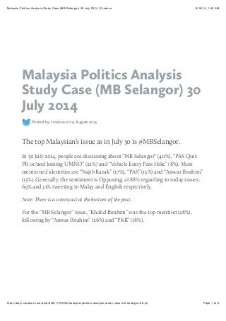 8/16/14, 1:33 AMMalaysia Politics Analysis Study Case (MB Selangor) 30 July 2014 | Croakun
Page 1 of 6http://diary.croakun.com/post/94811791935/malaysia-politics-analysis-study-case-mb-selangor-30-jul
Malaysia Politics Analysis
Study Case (MB Selangor) 30
July 2014
Posted by: croakun on 15 August 2014
The top Malaysian’s issue as in July 30 is #MBSelangor.
In 30 July 2014, people are discussing about “MB Selangor” (40%), “PAS Quit
PR or/and Joining UMNO” (22%) and “Vehicle Entry Pass Hike” (8%). Most
mentioned identities are “Najib Razak” (17%), “PAS” (15%) and “Anwar Ibrahim”
(13%). Generally, the sentiment is Opposing, at 88% regarding to today issues.
69% and 31% tweeting in Malay and English respectively.
Note: There is a screencast at the bottom of the post.
For the “MB Selangor” issue, “Khalid Ibrahim” was the top mention (28%),
following by “Anwar Ibrahim” (26%) and “PKR” (18%).
 