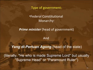 Type of government: Federal Constitutional  Monarchy: Prime minister  (head of government) And  Yang di-Pertuan Agong  (head of the state) (literally, "He who is made Supreme Lord" but usually "Supreme Head" or "Paramount Ruler") 