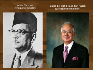 Abdul Rahman  (first prime minister) Datok Sri Mohd Najib Tun Razak (Latest prime minister) 