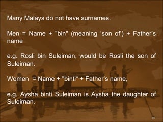 Many Malays do not have surnames.  Men = Name + "bin" (meaning ‘son of’) + Father’s name e.g. Rosli bin Suleiman, would be Rosli the son of Suleiman.  Women  = Name + "binti“ + Father’s name,  e.g. Aysha binti Suleiman is Aysha the daughter of Suleiman. 