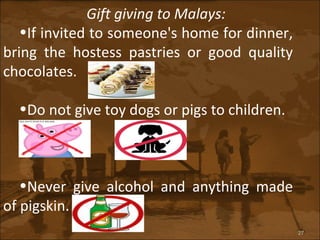 Gift giving to Malays: If invited to someone's home for dinner, bring the hostess pastries or good quality chocolates. Do not give toy dogs or pigs to children. Never give alcohol and anything made of pigskin. 