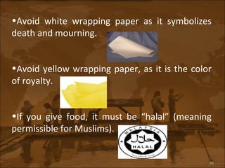Avoid white wrapping paper as it symbolizes death and mourning. Avoid yellow wrapping paper, as it is the color of royalty. If you give food, it must be “halal” (meaning permissible for Muslims). 