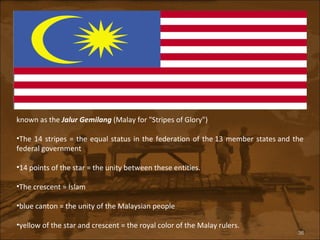 known as the  Jalur Gemilang  (Malay for "Stripes of Glory") The 14 stripes = the equal status in the federation of the 13 member states and the federal government 14 points of the star = the unity between these entities.  The crescent = Islam blue canton = the unity of the Malaysian people  yellow of the star and crescent = the royal color of the Malay rulers. 