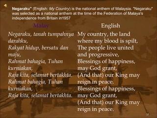 Negaraku"  (English:  My Country ) is the national anthem of Malaysia. "Negaraku" was selected as a national anthem at the time of the Federation of Malaya's independence from Britain in1957 Malay English Negaraku, tanah tumpahnya darahku, Rakyat hidup, bersatu dan maju, Rahmat bahagia, Tuhan kurniakan, Raja kita, selamat bertakhta. Rahmat bahagia, Tuhan kurniakan, Raja kita, selamat bertakhta. My country, the land where my blood is spilt, The people live united and progressive, Blessings of happiness, may God grant, (And that) our King may reign in peace. Blessings of happiness, may God grant, (And that) our King may reign in peace. 