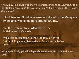 The Malay Peninsula was known to ancient Indians as  Suvarnadvipa  or the "Golden Peninsula". It was shown on Ptolemy's map as the "Golden Khersonese“.   Hinduism and Buddhism were introduced to the Malayans by Indians, who came here around 100 BC.  In the 15th century,  Malacca , is the initial name of Malaysia,   Malaysia got its name in the year 1963 after the fusion of Singapore, Sarawak and Sabah into a federal union.   Malaysia finally gained independence from British rule in the year 1957.  