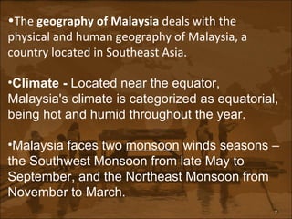 The  geography of Malaysia  deals with the physical and human geography of Malaysia, a country located in Southeast Asia. Climate -  Located near the equator, Malaysia's climate is categorized as equatorial, being hot and humid throughout the year.   Malaysia faces two  monsoon  winds seasons – the Southwest Monsoon from late May to September, and the Northeast Monsoon from November to March. 