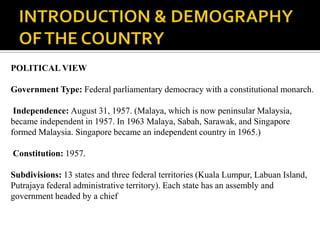 POLITICAL VIEW

Government Type: Federal parliamentary democracy with a constitutional monarch.

 Independence: August 31, 1957. (Malaya, which is now peninsular Malaysia,
became independent in 1957. In 1963 Malaya, Sabah, Sarawak, and Singapore
formed Malaysia. Singapore became an independent country in 1965.)

Constitution: 1957.

Subdivisions: 13 states and three federal territories (Kuala Lumpur, Labuan Island,
Putrajaya federal administrative territory). Each state has an assembly and
government headed by a chief
 