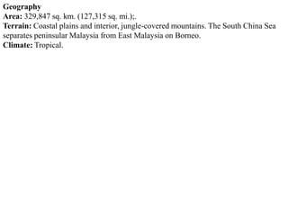 Geography
Area: 329,847 sq. km. (127,315 sq. mi.);.
Terrain: Coastal plains and interior, jungle-covered mountains. The South China Sea
separates peninsular Malaysia from East Malaysia on Borneo.
Climate: Tropical.
 