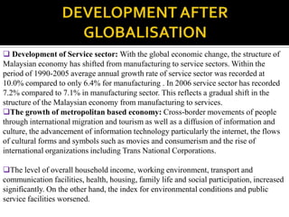  Development of Service sector: With the global economic change, the structure of
Malaysian economy has shifted from manufacturing to service sectors. Within the
period of 1990-2005 average annual growth rate of service sector was recorded at
10.0% compared to only 6.4% for manufacturing . In 2006 service sector has recorded
7.2% compared to 7.1% in manufacturing sector. This reflects a gradual shift in the
structure of the Malaysian economy from manufacturing to services.
The growth of metropolitan based economy: Cross-border movements of people
through international migration and tourism as well as a diffusion of information and
culture, the advancement of information technology particularly the internet, the flows
of cultural forms and symbols such as movies and consumerism and the rise of
international organizations including Trans National Corporations.

The level of overall household income, working environment, transport and
communication facilities, health, housing, family life and social participation, increased
significantly. On the other hand, the index for environmental conditions and public
service facilities worsened.
 