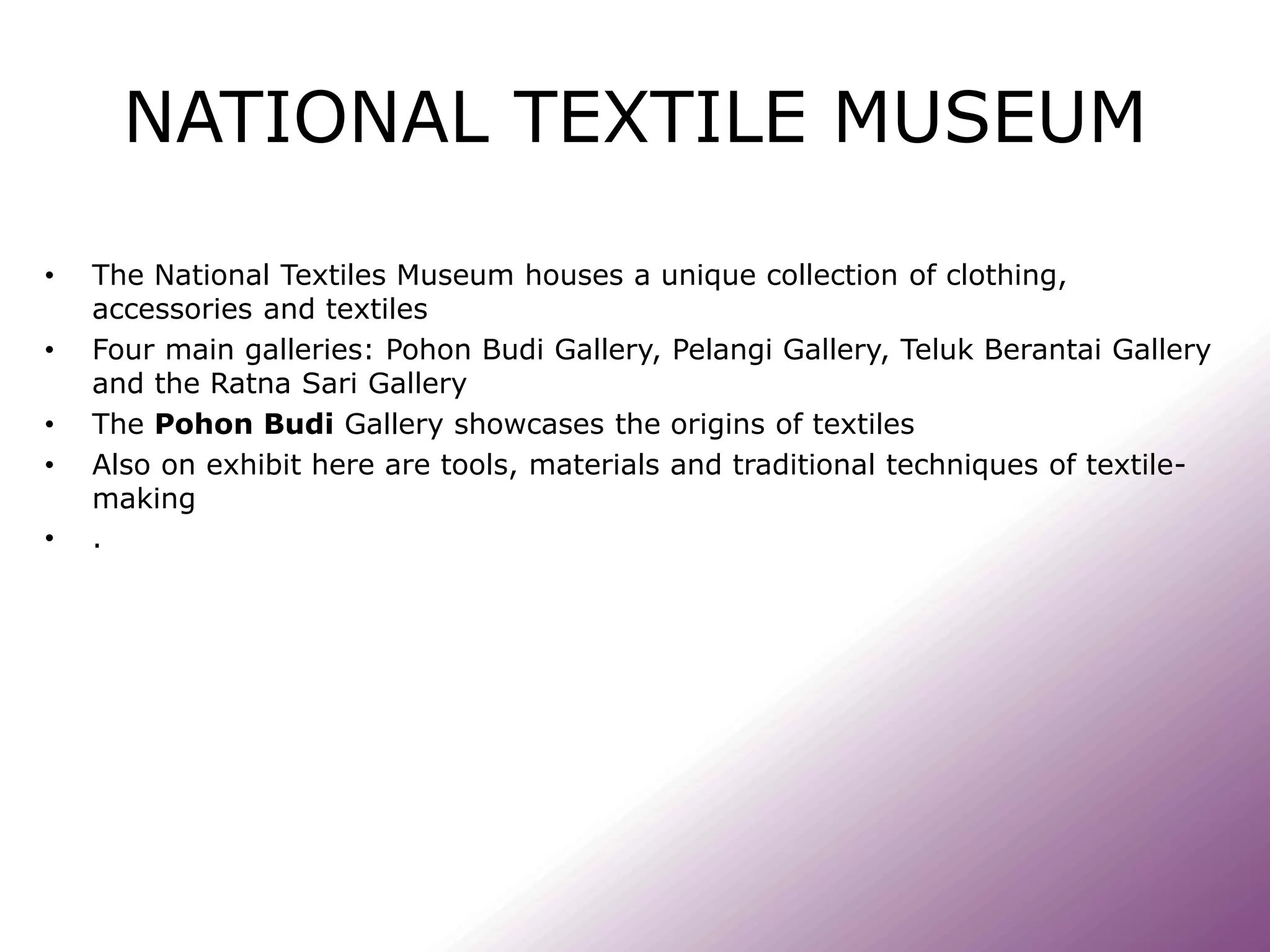NATIONAL TEXTILE MUSEUM
• The National Textiles Museum houses a unique collection of clothing,
accessories and textiles
• Four main galleries: Pohon Budi Gallery, Pelangi Gallery, Teluk Berantai Gallery
and the Ratna Sari Gallery
• The Pohon Budi Gallery showcases the origins of textiles
• Also on exhibit here are tools, materials and traditional techniques of textile-
making
• .
 