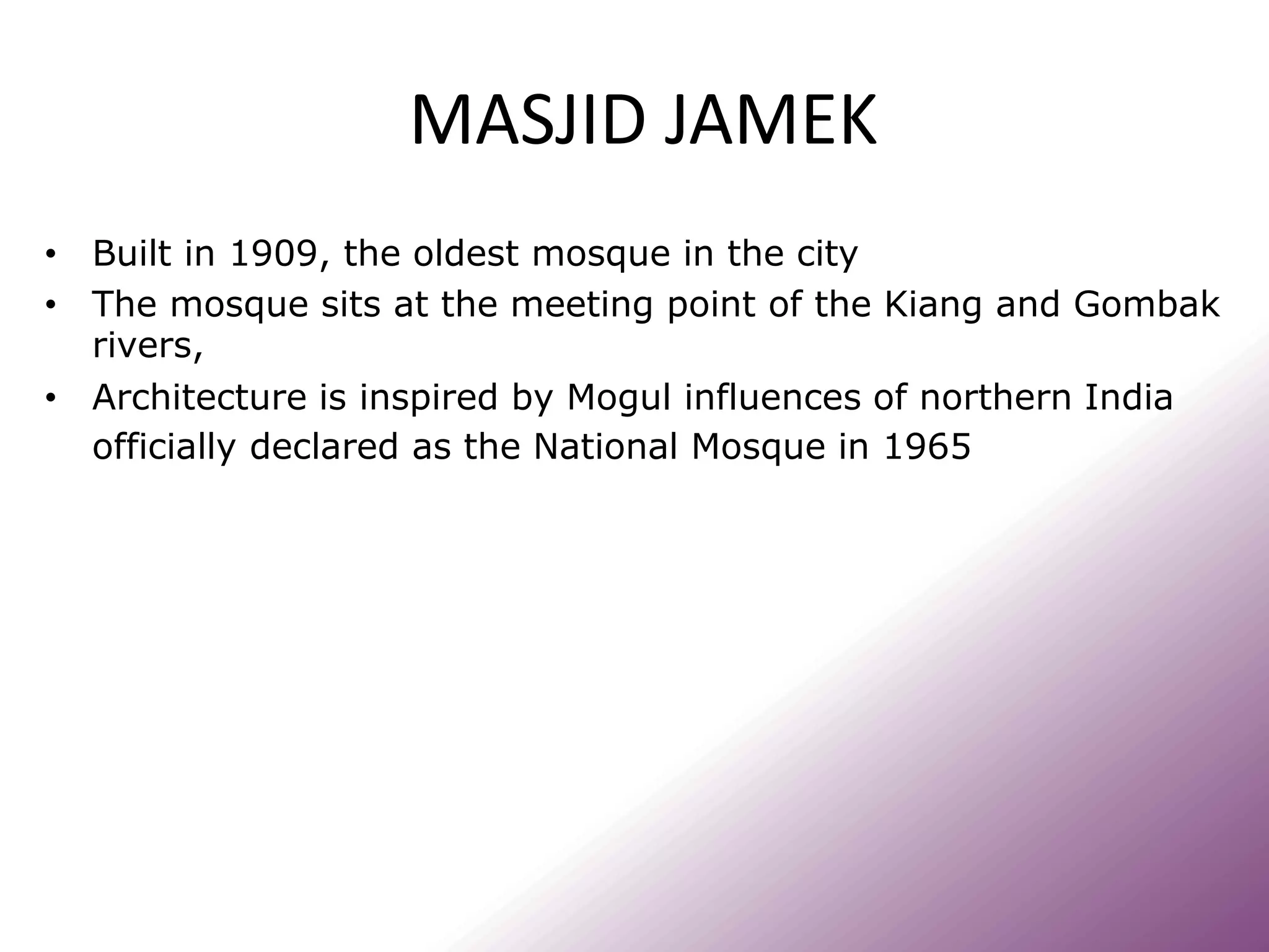 MASJID JAMEK
• Built in 1909, the oldest mosque in the city
• The mosque sits at the meeting point of the Kiang and Gombak
rivers,
• Architecture is inspired by Mogul influences of northern India
officially declared as the National Mosque in 1965
 