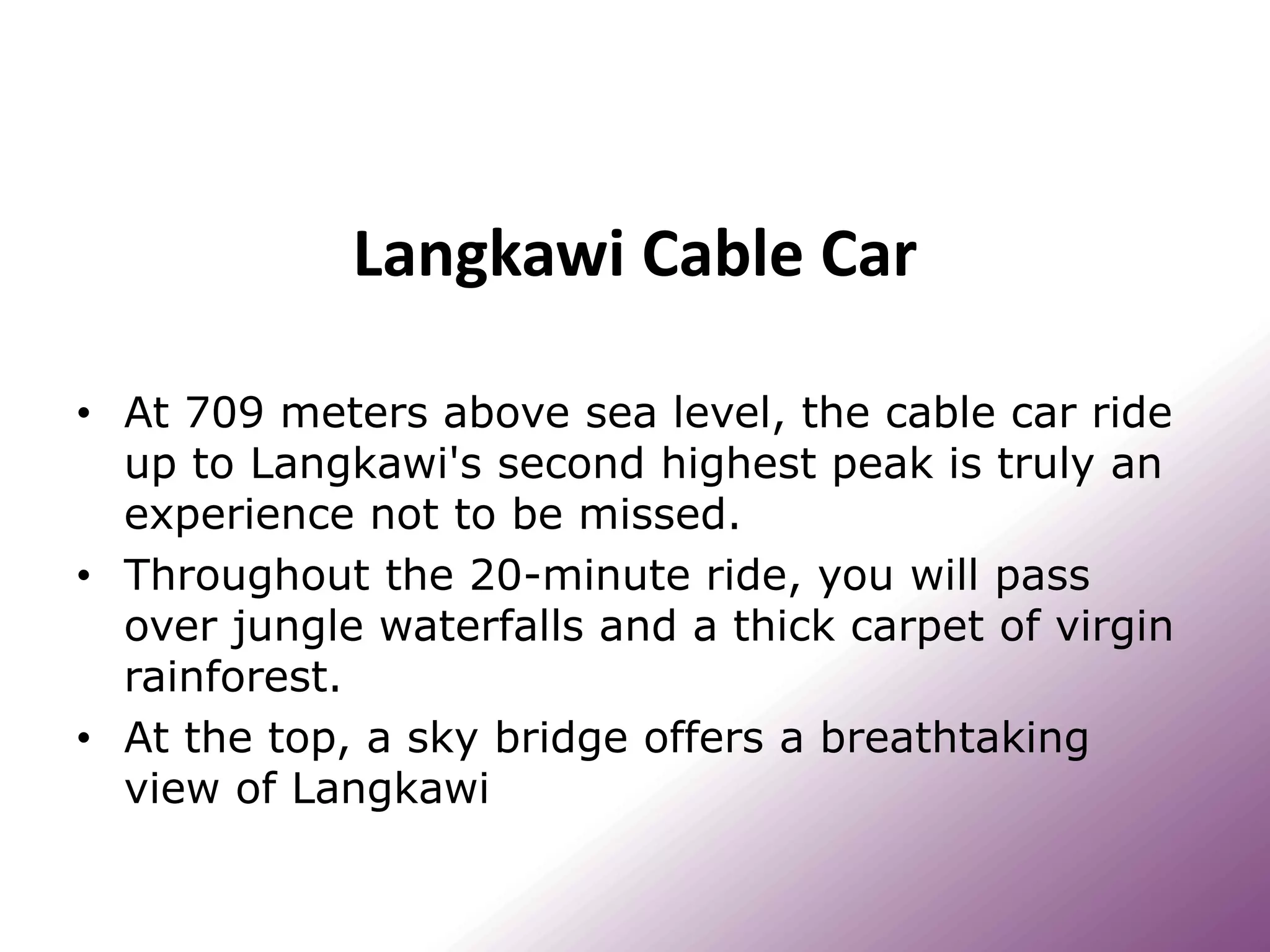 Langkawi Cable Car
• At 709 meters above sea level, the cable car ride
up to Langkawi's second highest peak is truly an
experience not to be missed.
• Throughout the 20-minute ride, you will pass
over jungle waterfalls and a thick carpet of virgin
rainforest.
• At the top, a sky bridge offers a breathtaking
view of Langkawi
 