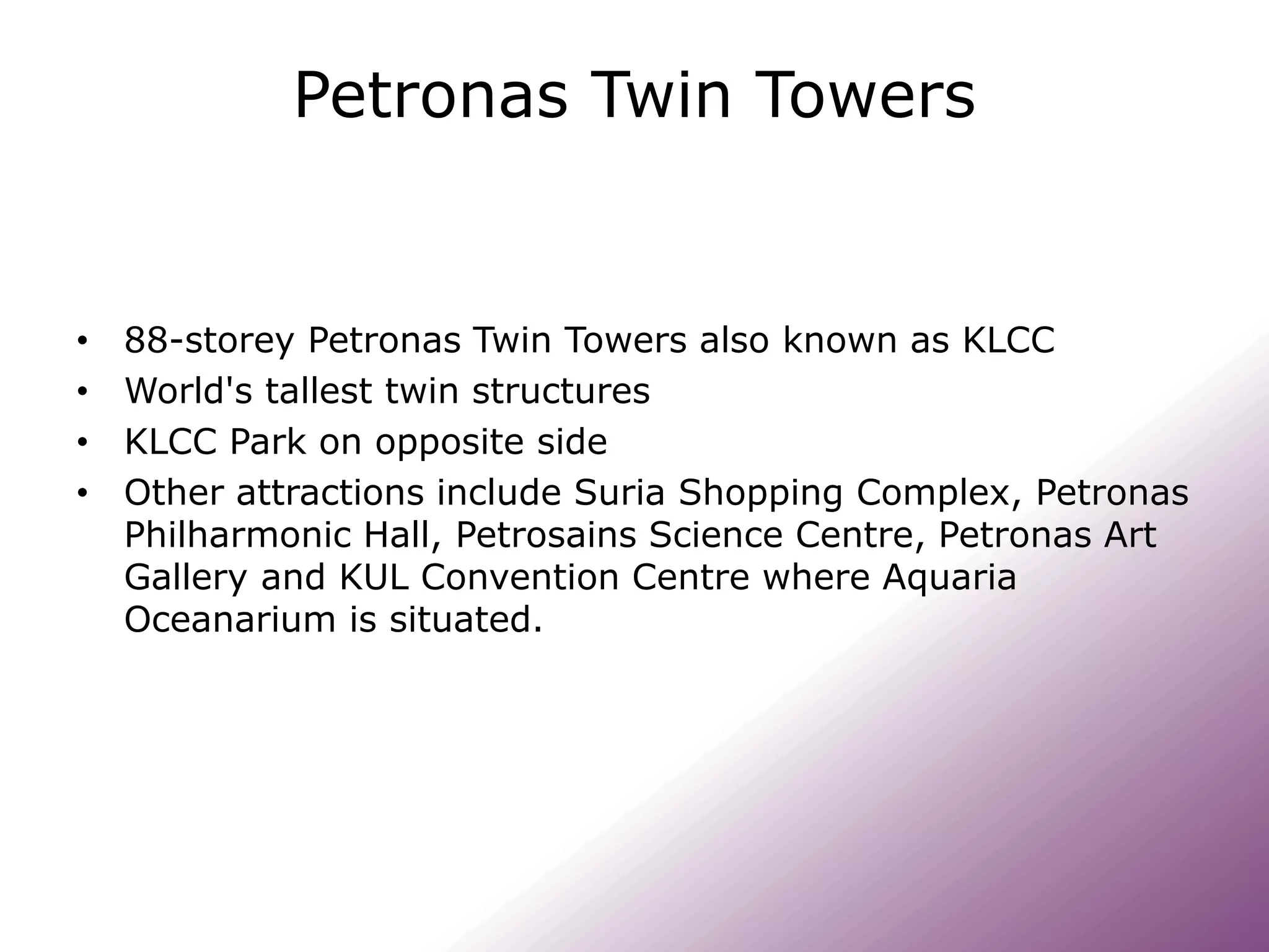 Petronas Twin Towers
• 88-storey Petronas Twin Towers also known as KLCC
• World's tallest twin structures
• KLCC Park on opposite side
• Other attractions include Suria Shopping Complex, Petronas
Philharmonic Hall, Petrosains Science Centre, Petronas Art
Gallery and KUL Convention Centre where Aquaria
Oceanarium is situated.
 