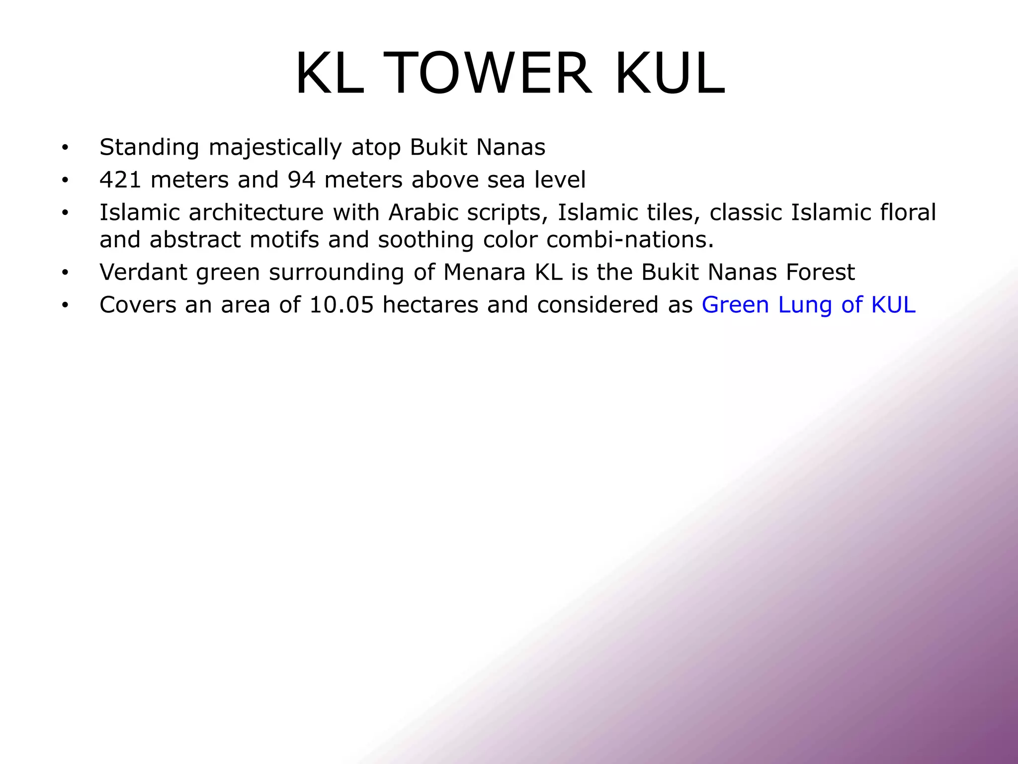 KL TOWER KUL
• Standing majestically atop Bukit Nanas
• 421 meters and 94 meters above sea level
• Islamic architecture with Arabic scripts, Islamic tiles, classic Islamic floral
and abstract motifs and soothing color combi-nations.
• Verdant green surrounding of Menara KL is the Bukit Nanas Forest
• Covers an area of 10.05 hectares and considered as Green Lung of KUL
 