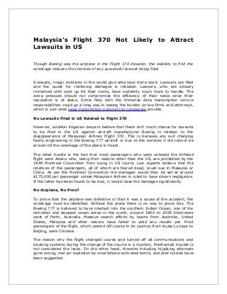Malaysia’s Flight 370 Not Likely to Attract
Lawsuits in US
Though Boeing was the airplane in the Flight 370 disaster, the inability to find the
wreckage reduces the chances of any successful lawsuit being filed.
Ironically, tragic incidents in the world give attorneys more work. Lawsuits are filed
and the quest for retrieving damages is initiated. Lawyers, who are already
immersed with work up till their necks, have suddenly much more to handle. The
extra pressure should not compromise the efficiency of their tasks since their
reputation is at stake. Some help with the immense data transcription service
responsibilities could go a long way in easing the burden on law firms and attorneys,
which is just what legal transcription outsourcing companies provide.
No Lawsuits Filed in US Related to Flight 370
However, aviation litigation lawyers believe that there isn’t much chance for lawsuits
to be filed in the US against aircraft manufacturer Boeing in relation to the
disappearance of Malaysian Airlines Flight 370. This is because any suit charging
faulty engineering in the Boeing 777 aircraft or due to the services it did cannot be
proven till the wreckage of the plane is found.
The other hurdle is the fact that most passengers who were onboard the ill-fated
flight were Asians who, being from nations other than the US, are prohibited by the
1999 Montreal Convention from suing in US courts. Law experts believe that the
relatives of the passengers, all of whom are feared dead, could sue in Malaysia or
China. As per the Montreal Convention the damages would then be set at around
$175,000 per passenger unless Malaysian Airlines is ruled to have shown negligence.
If the latter has been found to be true, it would raise the damages significantly.
No Airplane, No Proof
To prove that the airplane was defective or that it was a cause of the accident, the
wreckage must be identified. Without the plane there is no way to prove this. The
Boeing 777 is believed to have crashed into the southern Indian Ocean, one of the
remotest and deepest ocean areas in the world, around 1800 to 2000 kilometers
west of Perth, Australia. Massive search efforts by teams from Australia, United
States, Malaysia and other nations have failed to yield any results yet. Most
passengers of the flight, which veered off-course in its journey from Kuala Lumpur to
Beijing, were Chinese.
The reason why the flight changed course and turned off all communications and
tracking systems during the change of the course is a mystery. Mechanical trouble is
not considered the issue. On the other hand, theories including hijacking attempts
gone wrong, mid-air explosion by smartphone-activated bomb, and pilot suicide have
been suggested.
 