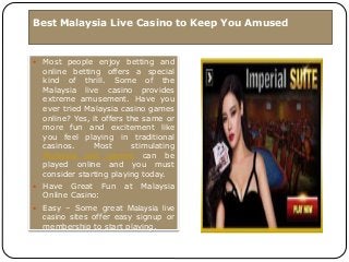 Best Malaysia Live Casino to Keep You Amused
 Most people enjoy betting and
online betting offers a special
kind of thrill. Some of the
Malaysia live casino provides
extreme amusement. Have you
ever tried Malaysia casino games
online? Yes, it offers the same or
more fun and excitement like
you feel playing in traditional
casinos. Most stimulating
Malaysia slot games can be
played online and you must
consider starting playing today.
 Have Great Fun at Malaysia
Online Casino:
 Easy – Some great Malaysia live
casino sites offer easy signup or
membership to start playing.
 