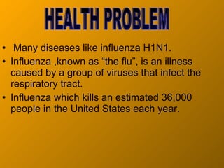 Many diseases like influenza H1N1. Influenza ,known as “the flu”, is an illness caused by a group of viruses that infect the respiratory tract. Influenza which kills an estimated 36,000 people in the United States each year.  HEALTH PROBLEM 