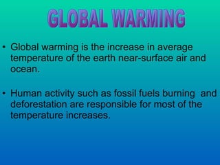 Global warming is the increase in average temperature of the earth near-surface air and ocean. Human activity such as fossil fuels burning  and deforestation are responsible for most of the temperature increases. GLOBAL WARMING 