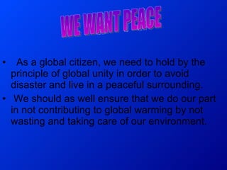 As a global citizen, we need to hold by the principle of global unity in order to avoid disaster and live in a peaceful surrounding. We should as well ensure that we do our part in not contributing to global warming by not wasting and taking care of our environment. WE WANT PEACE 