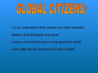 - Try to understand other people and have empathy.  - Believe that all people are equal. - Curious and want to learn more about the world. - Look after the environment and don’t waste  GLOBAL CITIZENS: 