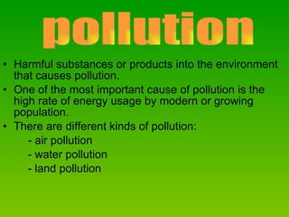 Harmful substances or products into the environment that causes pollution. One of the most important cause of pollution is the high rate of energy usage by modern or growing population. There are different kinds of pollution: - air pollution - water pollution - land pollution pollution 
