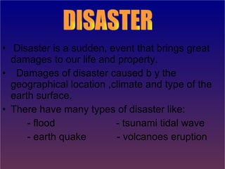 Disaster is a sudden, event that brings great damages to our life and property. Damages of disaster caused b y the geographical location ,climate and type of the earth surface. There have many types of disaster like: - flood  - tsunami tidal wave - earth quake  - volcanoes eruption   DISASTER 