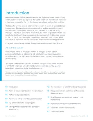 Introduction
For career-minded people in Malaysia these are interesting times. The economy
continues to recover in our region of the world, which can make the job transition
a frustrating process for the 1 in 4 professionals actively seeking their next role.
That said, for anyone open to a career move, we are in an era of unprecedented
transparency. More positions are viewable online, and the available context –
information on the company, its culture, and the team including the hiring
manager – has never been richer. Meanwhile, the Talent Acquisition industry has
retooled and rethought its processes in order to proactively find the best people
for the job, rather than waiting for the right candidates to come to them. All of
which has an impact on the way people find and consider career opportunities.
It’s against that backdrop that we bring you the Malaysia Talent Trends 2014.
About this survey
We surveyed over 570 employed workers in Malaysia to shed light on
professional attitudes to jobseeking, job satisfaction and career evaluation
around the world - so you can understand and attract top-notch employees to
your company.
This report on Malaysia is part of a worldwide survey in 26 countries and with
over 18,000 employed LinkedIn members. For worldwide country-specific
breakdown, please refer to the detailed appendix.
*Surveyed countries: Australia, Brazil, Canada, China, Denmark, Finland, France, Germany, Hong Kong, India,
Indonesia, Italy, Japan, Malaysia, Netherlands, New Zealand, Norway, Russia, Singapore, South Africa, Spain,
Sweden, Turkey, UK, United Arab Emirates, United States
02 	Introduction
03 	Active or passive candidates? The breakdown
05 	Professional job satisfaction
07 	Passive vs. active candidate job satisfaction
08 	Top 5 motivations for changing jobs
10 	5 things Malaysian candidates don’t care
about in a job
12 	The importance of talent brand to professionals
15 	How passionate are Malaysian professionals
about their work?
17 	How Malaysian professionals stay on top of
their careers
20 	Implications for recruiting and HR teams
21 	Appendix: country-specific data
43 	About the authors
Malaysia Talent Trends 2014 2talent.linkedin.com
 