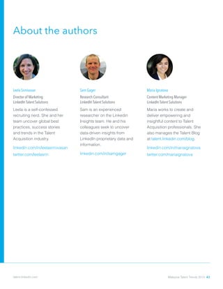 About the authors
Sam Gager
Research Consultant
LinkedIn Talent Solutions
Sam is an experienced
researcher on the Linkedin
Insights team. He and his
colleagues seek to uncover
data-driven insights from
LinkedIn proprietary data and
information.
linkedin.com/in/samgager
Leela Srinivasan
Director of Marketing
LinkedIn Talent Solutions
Leela is a self-confessed
recruiting nerd. She and her
team uncover global best
practices, success stories
and trends in the Talent
Acquisition industry.
linkedin.com/in/leelasrinivasan
twitter.com/leelasrin
Maria Ignatova
Content Marketing Manager
LinkedIn Talent Solutions
Maria works to create and
deliver empowering and
insightful content to Talent
Acquisition professionals. She
also manages the Talent Blog
at talent.linkedin.com/blog.
linkedin.com/in/mariaignatova
twitter.com/mariaignatova
Malaysia Talent Trends 2014 43talent.linkedin.com
 