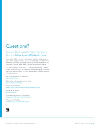© LinkedIn Corporation 2014. All Rights Reserved.
Questions?
Contact the LinkedIn Talent Solutions
Team at talent-trends@linkedin.com
Founded in 2003, LinkedIn connects the world’s professionals to
make them more productive and successful. With over 300 million
members worldwide, including executives from every Fortune 500
company, LinkedIn is the world’s largest professional network.
LinkedIn Talent Solutions offers a full range of recruiting solutions
to help organizations of all sizes find, engage and attract the best
talent. We are committed to giving our members the best possible
hiring experience.
See more details on our solutions 	 			
talent.linkedin.com
Stay on the cutting edge with our blog 			
talent.linkedin.com/blog
Follow us on LinkedIn 					
www.linkedin.com/company/linkedin-talent-solutions		
Follow us on Twitter 						
@hireonlinkedin
Access presentations on SlideShare
slideshare.net/linkedin-talent-solutions
Follow us on YouTube
youtube.com/user/LITalentSolutions
Malaysia Talent Trends 2014 44
 