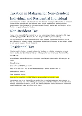 Taxation in Malaysia for Non-Resident
Individual and Residential Individual
Under Malaysian Tax Law, both Residents and Non-Resident are subject to Income Tax on Malaysian
source income. Residents and Non-Resident status will give a different tax regime on income
earned/received from Malaysia. So, it is very important to identify whether you are Residents or Non-
Resident in regard to Malaysian Tax Law.
Non-Resident Tax
He/she will be charged for Non-resident tax on your basic salary and upon meeting the 182 days
mandatory stay period in Malaysia, The Tax charged is 28% on your basic Salary.
you may request for the reimbursement from the Inland Revenue Department of Malaysia (LHDN)
after completion of 182 Days. Hence, the difference between the non-resident tax and resident tax will
be paid back to you upon filing for the claim).
Residential Tax
If the individual is Resident in regard to Malaysian Tax Law, the individual is subjected to normal
income tax. So, after Completion of 182 days in Malaysia, He/ she will fall under Residential Tax.
For Instance:
An employee is hired for Malaysia on Employment Visa (EP) And got an offer of 5000 Ringgits per
month.
Salary Breakup: -
Gross salary of RM 5000 per month
Basic will be RM 4100 ( 28%Tax-able for 6 months and Later the resident tax is 5%)
Meal allowance RM 400
Travel allowance RM 500.
Note:So,The extra(28%-5%) 13% *6 Month tax amountwill be refundedback.
(As explained, you will be charged for non-resident tax on your basic salary and upon meeting the
182 days mandatory stay period in Malaysia, you may request for the reimbursement from the Inland
Revenue Department of Malaysia (LHDN). The difference between the non-resident tax and resident
tax will be paid back to you upon filing for the claim).
 