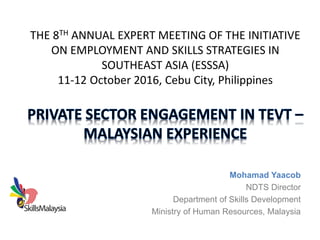 THE 8TH ANNUAL EXPERT MEETING OF THE INITIATIVE
ON EMPLOYMENT AND SKILLS STRATEGIES IN
SOUTHEAST ASIA (ESSSA)
11-12 October 2016, Cebu City, Philippines
Mohamad Yaacob
NDTS Director
Department of Skills Development
Ministry of Human Resources, Malaysia
 