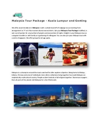Malaysia Tour Package - Kuala Lumpur and Genting
We offer accommodation in Malaysia in with a whole head off of lodgings to scan starting from
arrangement to 3* as in like manner diverse excess hotels. Get your Malaysia Tour Package modified, in
vain out of pocket, for any number of people and any number of nights. Delight in your Malaysia tour as
a singular traveller or with family or a gathering of colleagues. You can also join your Malaysia tour with
a visit to Singapore. We offer groups for all age packs.

Malaysia is a champion around the most searched for after explorer objective. Being home to Malays,
Indians, Chinese and a ton of individuals more ethnic collections living together has made Malaysia an
emphatically multicultural country. People acclaim festivals of all religions together. Numerous voyagers
from all parts of the planet visit Malaysia for a fun-filled event.

 
