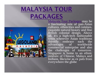 Malaysia Tour Packages may be
a fascinating mix of pan-Asian
cultures, ethnicities and cuisines,
exquisite natural beauty and fine
British colonial design. Above
all, it's a high-tech fashionable
town wherever Asian traditionstown wherever Asian traditions
thirstily embrace each the
advantages of worldwide
commercial enterprise and also
the challenges of tomorrow.
Singapore is home to an ethnic
mixture of Chinese, Malays and
Indians, likewise as ex pats from
everywhere the globe
 