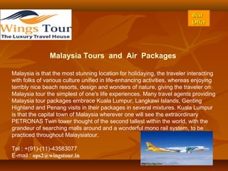 BestBest
OfferOffer
Malaysia Tours and Air Packages
Malaysia is that the most stunning location for holidaying, the traveler interacting
with folks of various culture unified in life-enhancing activities, whereas enjoying
terribly nice beach resorts, design and wonders of nature, giving the traveler on
Malaysia tour the simplest of one's life experiences. Many travel agents providing
Malaysia tour packages embrace Kuala Lumpur, Langkawi Islands, Genting
Highland and Penang visits in their packages in several mixtures. Kuala Lumpur
is that the capital town of Malaysia wherever one will see the extraordinary
PETRONAS Twin tower thought of the second tallest within the world, with the
grandeur of searching malls around and a wonderful mono rail system, to be
practiced throughout Malaysiatour.
Tel : +(91)-(11)-43583077
E-mail : ops2@wingstour.in
 