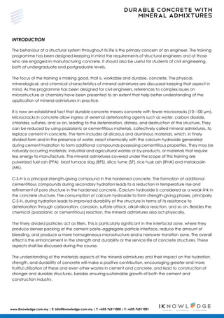 DURABLE CONCRETE WITH
MINERAL ADMIXTURES
www.iknowledge.com.my | E: info@iknowledge.com.my | T: +603-76511000 | F: +603-76511001
INTRODUCTION
The behaviour of a structural system throughout its life is the primary concern of an engineer. The training
programme has been designed keeping in mind the requirements of structural engineers and of those
who are engaged in manufacturing concrete. It should also be useful for students of civil engineering,
both at undergraduate and postgraduate levels.
The focus of the training is making good, that is, workable and durable, concrete. The physical,
mineralogical, and chemical characteristics of mineral admixtures are discussed keeping that aspect in
mind. As the programme has been designed for civil engineers, references to complex issues on
microstructure or chemistry have been presented to an extent that help better understanding of the
application of mineral admixtures in practice.
It is now an established fact that durable concrete means concrete with fewer microcracks (10–100 μm).
Microcracks in concrete allow ingress of external deteriorating agents such as water, carbon dioxide,
chlorides, sulfates, and so on, leading to the deterioration, distress, and destruction of the structure. They
can be reduced by using pozzolanic or cementitious materials, collectively called mineral admixtures, to
replace cement in concrete. The term includes all siliceous and aluminous materials, which, in finely
divided form and in the presence of water, react chemically with the calcium hydroxide generated
during cement hydration to form additional compounds possessing cementitious properties. They may be
naturally occurring materials, industrial and agricultural wastes or by-products, or materials that require
less energy to manufacture. The mineral admixtures covered under the scope of this training are
pulverized fuel ash (PFA), blast furnace slag (BFS), silica fume (SF), rice husk ash (RHA) and metakaolin
(MK).
C-S-H is a principal strength-giving compound in the hardened concrete. The formation of additional
cementitious compounds during secondary hydration leads to a reduction in temperature rise and
refinement of pore structure in the hardened concrete. Calcium hydroxide is considered as a weak link in
the concrete structure. The consumption of calcium hydroxide to form strength-giving phases, principally
C-S-H, during hydration leads to improved durability of the structure in terms of its resistance to
deterioration through carbonation, corrosion, sulfate attack, alkali–silica reaction, and so on. Besides the
chemical (pozzolanic or cementitious) reaction, the mineral admixtures also act physically.
The finely divided particles act as fillers. This is particularly significant in the interfacial zone, where they
produce denser packing at the cement paste–aggregate particle interface, reduce the amount of
bleeding, and produce a more homogeneous microstructure and a narrower transition zone. The overall
effect is the enhancement in the strength and durability or the service life of concrete structures. These
aspects shall be discussed during the course.
The understanding of the materials aspects of the mineral admixtures and their impact on the hydration,
strength, and durability of concrete will make a positive contribution, encouraging greater and more
fruitful utilization of these and even other wastes in cement and concrete, and lead to construction of
stronger and durable structures, besides ensuring sustainable growth of both the cement and
construction industry.
 