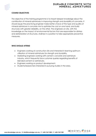 DURABLE CONCRETE WITH
MINERAL ADMIXTURES
www.iknowledge.com.my | E: info@iknowledge.com.my | T: +603-76511000 | F: +603-76511001
COURSE OBJECTIVES
The objective of the training programme is to impart deeper knowledge about the
contribution of mineral admixtures in improving strength and durability of concrete. It
should equip the practicing engineer make better choice of the type and quality of
mineral admixture in concrete mix to optimize the cost on one hand, and build
structures with greater reliability, on the other. The engineers on site, with the
knowledge on the impact of environmental factors that are responsible for distress
and deterioration of structures, shall be in a position to take appropriate preventive
measures.
WHO SHOULD ATTEND
 Engineers working at construction site and interested in learning optimum
utilisation of mineral admixtures for strength and durability.
 Marketing engineers working with cement, concrete and admixture
industry, which frequently face customer queries regarding benefits of
blended cement or admixtures.
 Engineers working on product development.
 Students/researchers interested in pursuing studies in the area.
 