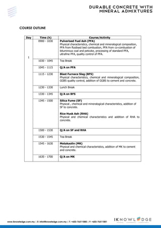 DURABLE CONCRETE WITH
MINERAL ADMIXTURES
www.iknowledge.com.my | E: info@iknowledge.com.my | T: +603-76511000 | F: +603-76511001
COURSE OUTLINE
Day Time (h) Course/Activity
1
0900 - 1030 Pulverised Fuel Ash (PFA)
Physical characteristics, chemical and mineralogical composition,
PFA from fluidised bed combustion, PFA from co-combustion of
bituminous coal and petcoke, processing of standard PFA,
ultrafine PFA, quality control of PFA.
1030 - 1045 Tea Break
1045 - 1115 Q/A on PFA
1115 - 1230 Blast Furnace Slag (BFS)
Physical characteristics, chemical and mineralogical composition,
GGBS quality control, addition of GGBS to cement and concrete.
1230 - 1330 Lunch Break
1330 - 1345 Q/A on BFS
1345 - 1500 Silica Fume (SF)
Physical , chemical and mineralogical characteristics, addition of
SF to concrete.
Rice Husk Ash (RHA)
Physical and chemical characteristics and addition of RHA to
concrete.
1500 - 1530 Q/A on SF and RHA
1530 - 1545 Tea Break
1545 - 1630 Metakaolin (MK)
Physical and chemical characteristics, addition of MK to cement
and concrete.
1630 - 1700 Q/A on MK
 