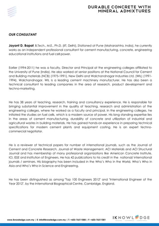DURABLE CONCRETE WITH
MINERAL ADMIXTURES
www.iknowledge.com.my | E: info@iknowledge.com.my | T: +603-76511000 | F: +603-76511001
OUR CONSULTANT
Jayant D. Bapat, B.Tech., M.E., Ph.D. (IIT, Delhi). Stationed at Pune (Maharashtra, India), he currently
works as an independent professional consultant for cement manufacturing, concrete, engineering
educational institutions and fuel cell power.
Earlier (1994-2011) he was a faculty, Director and Principal at the engineering colleges affiliated to
the University of Pune (India). He also worked at senior positions at the National Council for Cement
and Building materials (NCB) (1975-1991), New Delhi and Walchandnagar Industries Ltd. (WIL) (1991-
1994), Walchandnagar. WIL is a leading cement machinery manufacturer. He has also been a
technical consultant to leading companies in the area of research, product development and
techno-marketing.
He has 38 years of teaching, research, training and consultancy experience. He is responsible for
bringing substantial improvement in the quality of teaching, research and administration of the
engineering colleges, where he worked as a faculty and principal. In the engineering colleges, he
initiated the studies on fuel cells, which is a modern source of power. His long standing expertise lies
in the areas of cement manufacturing, durability of concrete and utilization of industrial and
agricultural wastes in building materials. He has gained hands-on experience in preparing technical
specifications for modern cement plants and equipment costing. He is an expert techno-
commercial negotiator.
He is a reviewer of technical papers for number of international journals, such as the Journal of
Cement and Concrete Research, Journal of Waste Management, ACI Materials and ACI Structural
Journal and has membership of many professional organizations like American Concrete Institute,
ICI, ISSE and Institution of Engineers. He has 42 publications to his credit in the national/ international
journals / seminars. His biography has been included in the Who’s Who in the World, Who’s Who in
Asia and Who’s Who in Science and Engineering.
He has been distinguished as among "Top 100 Engineers 2012" and "International Engineer of the
Year 2012", by the International Biographical Centre, Cambridge, England.
 