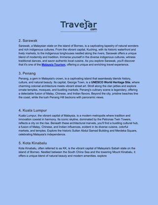 2. Sarawak
Sarawak, a Malaysian state on the island of Borneo, is a captivating tapestry of natural wonders
and rich indigenous cultures. From the vibrant capital, Kuching, with its historic waterfront and
lively markets, to the indigenous longhouses nestled along the rivers, Sarawak offers a unique
blend of modernity and tradition. Immerse yourself in the diverse indigenous cultures, witness
traditional dances, and savor authentic local cuisine. As you explore Sarawak, you'll discover
that it's one of the Malaysia Tourism, offering a unique and enriching travel experience.
3. Penang
Penang, a gem in Malaysia's crown, is a captivating island that seamlessly blends history,
culture, and natural beauty. Its capital, George Town, is a UNESCO World Heritage Site, where
charming colonial architecture meets vibrant street art. Stroll along the clan jetties and explore
ornate temples, mosques, and bustling markets. Penang's culinary scene is legendary, offering
a delectable fusion of Malay, Chinese, and Indian flavors. Beyond the city, pristine beaches line
the coast, while the lush Penang Hill beckons with panoramic views.
4. Kuala Lumpur
Kuala Lumpur, the vibrant capital of Malaysia, is a modern metropolis where tradition and
innovation coexist in harmony. Its iconic skyline, dominated by the Petronas Twin Towers,
reflects a city on the rise. Beneath these architectural marvels, you'll find a bustling cultural hub,
a fusion of Malay, Chinese, and Indian influences, evident in its diverse cuisine, colorful
markets, and temples. Explore the historic Sultan Abdul Samad Building and Merdeka Square,
celebrating Malaysia's independence.
5. Kota Kinabalu
Kota Kinabalu, often referred to as KK, is the vibrant capital of Malaysia's Sabah state on the
island of Borneo. Nestled between the South China Sea and the towering Mount Kinabalu, it
offers a unique blend of natural beauty and modern amenities. explore
 