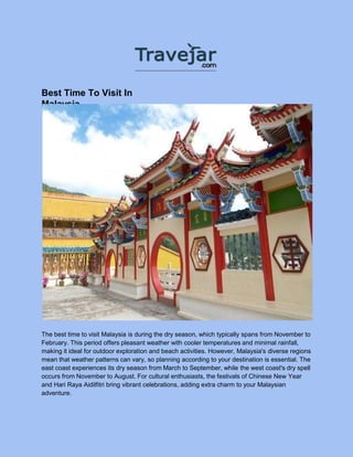 Best Time To Visit In
Malaysia
The best time to visit Malaysia is during the dry season, which typically spans from November to
February. This period offers pleasant weather with cooler temperatures and minimal rainfall,
making it ideal for outdoor exploration and beach activities. However, Malaysia's diverse regions
mean that weather patterns can vary, so planning according to your destination is essential. The
east coast experiences its dry season from March to September, while the west coast's dry spell
occurs from November to August. For cultural enthusiasts, the festivals of Chinese New Year
and Hari Raya Aidilfitri bring vibrant celebrations, adding extra charm to your Malaysian
adventure.
 