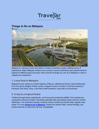 Things to Do on Malaysia
Tour
Malaysia is a diverse country that offers a number of activities to grab a different array of
experiences. Major Malaysia vacation tours consist of various adventures and cultural events to
explore for different types of tourists. Here is the list of things you can do in Malaysia in order to
magnify your experience.
1. Local food In Malaysia
Malaysia's local cuisine is a vibrant tapestry of flavors, reflecting its diverse cultural influences.
From the savory delights of Nasi Lemak, a fragrant coconut rice dish, to the fiery intensity of
Penang's Char Kway Teow, a stir-fried noodle sensation, every bite is an adventure.
2. A trip to a tropical forest
Trekking through dense undergrowth, you'll encounter enchanting wildlife, from mischievous
macaques to elusive hornbills. Cascading waterfalls offer rejuvenating oases amid the verdant
wilderness. The rainforest's secrets, including vibrant orchids and ancient trees, beguile every
sense. For more things to do in Malaysia, explore the diverse cities, cultural heritage, and
pristine beaches to make your trip truly unforgettable.
 