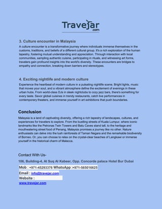 3. Culture encounter in Malaysia
A culture encounter is a transformative journey where individuals immerse themselves in the
customs, traditions, and beliefs of a different cultural group. It's a rich exploration of the human
tapestry, fostering mutual understanding and appreciation. Through interaction with local
communities, sampling authentic cuisine, participating in rituals, and witnessing art forms,
travelers gain profound insights into the world's diversity. These encounters are bridges to
empathy and connection, breaking down barriers and stereotypes.
4. Exciting nightlife and modern culture
Experience the heartbeat of modern culture in a pulsating nightlife scene. Bright lights, music
that moves your soul, and a vibrant atmosphere define the excitement of evenings in these
urban hubs. From world-class DJs in sleek nightclubs to cozy jazz bars, there's something for
every taste. Savor global cuisines in trendy restaurants, catch live performances in
contemporary theaters, and immerse yourself in art exhibitions that push boundaries.
Conclusion
Malaysia is a land of captivating diversity, offering a rich tapestry of landscapes, cultures, and
experiences for travelers to explore. From the bustling streets of Kuala Lumpur, where iconic
landmarks like the Petronas Twin Towers and Batu Caves stand tall, to the heritage and
mouthwatering street food of Penang, Malaysia promises a journey like no other. Nature
enthusiasts can delve into the lush rainforests of Taman Negara and the remarkable biodiversity
of Borneo. Or, you can choose to relax on the crystal-clear beaches of Langkawi or immerse
yourself in the historical charm of Malacca.
Contact With Us-
106, Building-4, Al Suq Al Kabeer, Opp. Concorde palace Hotel Bur Dubai
Mob : +971-45293376 WhatsApp :+971-565016625
Email : info@travejar.com
Website :
www.travejar.com
 