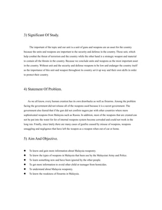 3) Significant Of Study.
The important of the topic and our unit is a unit of guns and weapons are an asset for the country
because the units and weapons are important to the security and defense in the country. These unit, which
help combat the threat of terrorism and the country while the other hand is a strategic weapon and material
to contain all the threats in the country. Because we conclude units and weapons as the most important asset
in the country. Without unit and the security and defense weapons to be low and endanger the country itself
as the importance of this unit and weapon throughout its country set it up way and their own skills in order
to protect their country.
4) Statement Of Problem.
As we all know, every human creation has its own drawbacks as well as firearms. Among the problem
facing the government did not release all of the weapons used because it is a secret government. The
government also feared that if the gun did not confirm nagera par with other countries where more
sophisticated weapons from Malaysia such as Russia. In addition, most of the weapons that are created can
not be put into the water for fer of internal weapons system become corroded and could not work in the
long run. Finally, since lately there are many cases of gunfire caused by misuse of weapons, weapons
smuggling and negligence that have left the weapon as a weapon when out of car or home.
5) Aim And Objective.
? To know and gain more information about Malaysia weaponry.
? To know the types of weapons in Malaysia that been use by the Malaysian Army and Police.
? To learn something new and have been ignored by the other people.
? To get more information to avoid other child or teenager from homicides.
? To understand about Malaysia weaponry.
? To know the weakness of firearms in Malaysia.
 