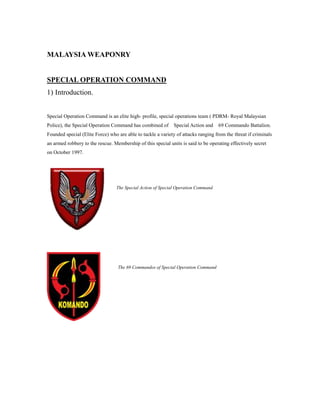 MALAYSIA WEAPONRY
SPECIAL OPERATION COMMAND
1) Introduction.
Special Operation Command is an elite high- profile, special operations team ( PDRM- Royal Malaysian
Police), the Special Operation Command has combined of Special Action and 69 Commando Battalion.
Founded special (Elite Force) who are able to tackle a variety of attacks ranging from the threat if criminals
an armed robbery to the rescue. Membership of this special units is said to be operating effectively secret
on October 1997.
The 69 Commandos of Special Operation Command
The Special Action of Special Operation Command
 