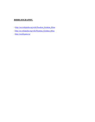BIBBLIOGRAPHY.
- http://ms.wikipedia.org/wiki/Pasukan_Gerakan_Khas
- http://en.wikipedia.org/wiki/Pasukan_Gerakan_Khas
- http://world.guns.ru/
 