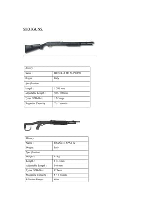 SHOTGUNS.
History
Name : BENELLI M3 SUPER 90
Origin : Italy
Specification
Length : 1 200 mm
Adjustable Length : 500- 600 mm
Types Of Bullet : 12 Gauge
Magazine Capacity : 7 + 1 rounds
History
Name : FRANCHI SPAS 12
Origin : Italy
Specification
Weight : 44 kg
Length : 1 041 mm
Adjustable Length : 546 mm
Types Of Bullet : 12 bore
Magazine Capacity : 8 + 1 rounds
Effective Range : 40 m
 