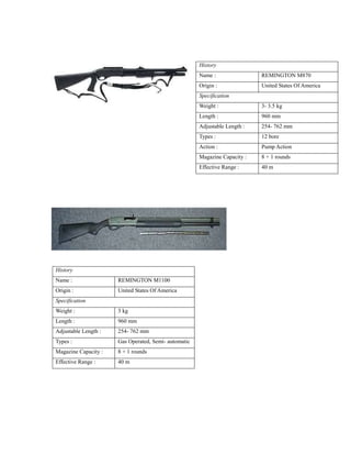 History
Name : REMINGTON M870
Origin : United States Of America
Specification
Weight : 3- 3.5 kg
Length : 960 mm
Adjustable Length : 254- 762 mm
Types : 12 bore
Action : Pump Action
Magazine Capacity : 8 + 1 rounds
Effective Range : 40 m
History
Name : REMINGTON M1100
Origin : United States Of America
Specification
Weight : 3 kg
Length : 960 mm
Adjustable Length : 254- 762 mm
Types : Gas Operated, Semi- automatic
Magazine Capacity : 8 + 1 rounds
Effective Range : 40 m
 