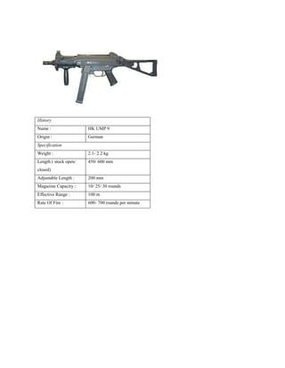 History
Name : HK UMP 9
Origin : German
Specification
Weight : 2.1- 2.2 kg
Length ( stock open/
closed)
450/ 600 mm
Adjustable Length : 200 mm
Magazine Capacity : 10/ 25/ 30 rounds
Effective Range : 100 m
Rate Of Fire : 600- 700 rounds per minute
 